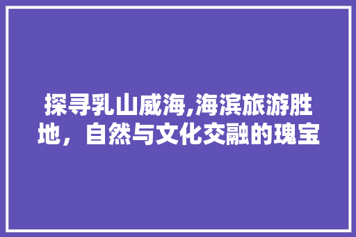 探寻乳山威海,海滨旅游胜地，自然与文化交融的瑰宝