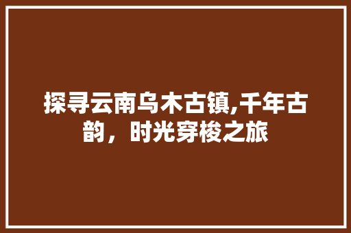 探寻云南乌木古镇,千年古韵，时光穿梭之旅