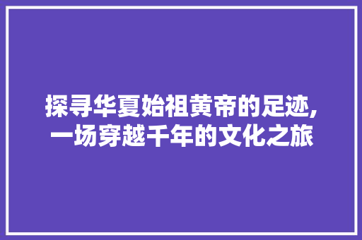 探寻华夏始祖黄帝的足迹,一场穿越千年的文化之旅