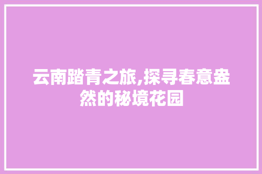 云南踏青之旅,探寻春意盎然的秘境花园  第1张