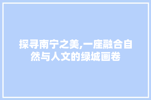 探寻南宁之美,一座融合自然与人文的绿城画卷