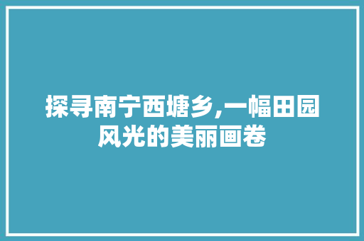 探寻南宁西塘乡,一幅田园风光的美丽画卷  第1张