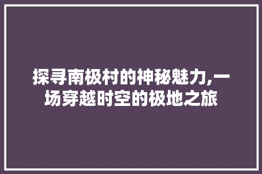 探寻南极村的神秘魅力,一场穿越时空的极地之旅