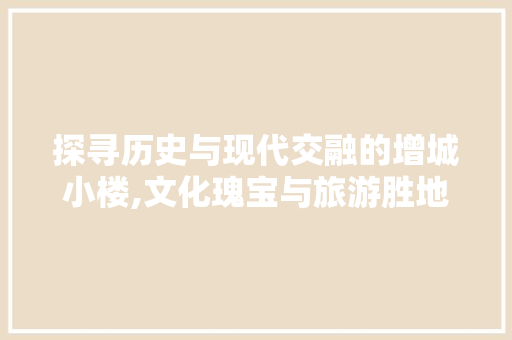 探寻历史与现代交融的增城小楼,文化瑰宝与旅游胜地