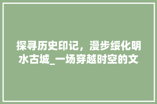 探寻历史印记，漫步绥化明水古城_一场穿越时空的文化之旅