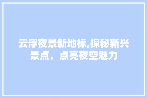 云浮夜景新地标,探秘新兴景点，点亮夜空魅力