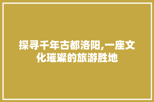 探寻千年古都洛阳,一座文化璀璨的旅游胜地