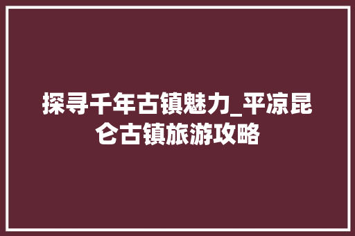 探寻千年古镇魅力_平凉昆仑古镇旅游攻略