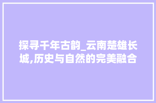 探寻千年古韵_云南楚雄长城,历史与自然的完美融合