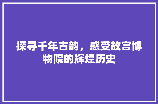 探寻千年古韵，感受故宫博物院的辉煌历史