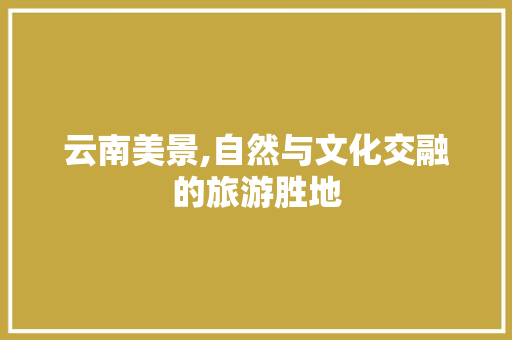 云南美景,自然与文化交融的旅游胜地  第1张