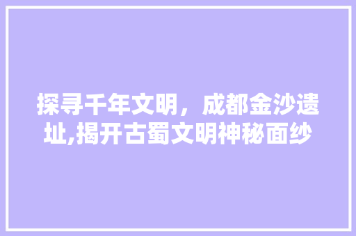 探寻千年文明，成都金沙遗址,揭开古蜀文明神秘面纱