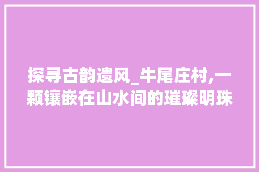 探寻古韵遗风_牛尾庄村,一颗镶嵌在山水间的璀璨明珠