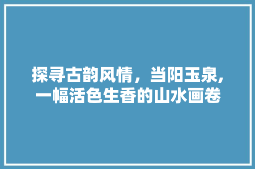 探寻古韵风情，当阳玉泉,一幅活色生香的山水画卷