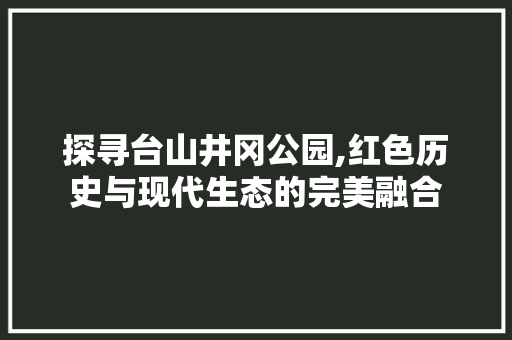 探寻台山井冈公园,红色历史与现代生态的完美融合