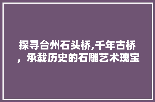 探寻台州石头桥,千年古桥，承载历史的石雕艺术瑰宝
