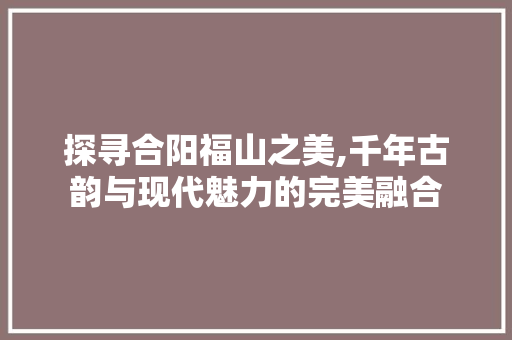 探寻合阳福山之美,千年古韵与现代魅力的完美融合