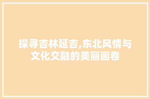 探寻吉林延吉,东北风情与文化交融的美丽画卷