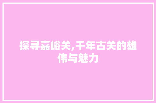 探寻嘉峪关,千年古关的雄伟与魅力