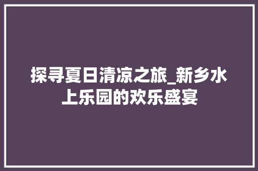 探寻夏日清凉之旅_新乡水上乐园的欢乐盛宴