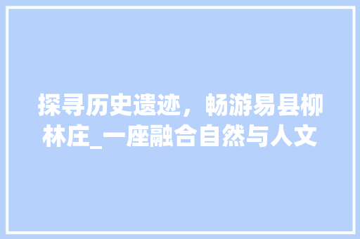 探寻历史遗迹，畅游易县柳林庄_一座融合自然与人文的美丽村庄