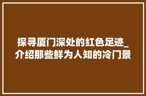 探寻厦门深处的红色足迹_介绍那些鲜为人知的冷门景点