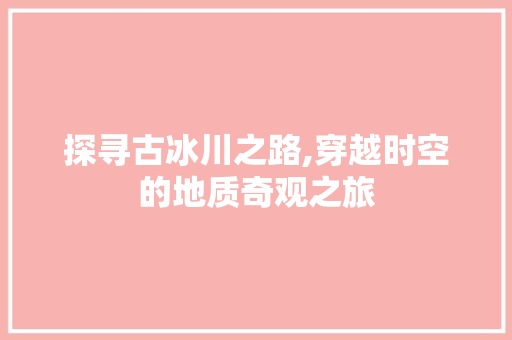 探寻古冰川之路,穿越时空的地质奇观之旅