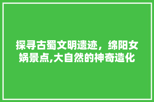 探寻古蜀文明遗迹，绵阳女娲景点,大自然的神奇造化与人文历史的交融