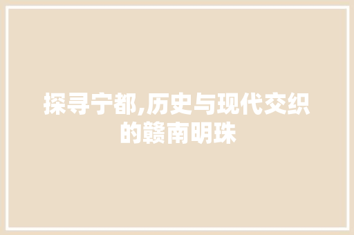探寻宁都,历史与现代交织的赣南明珠