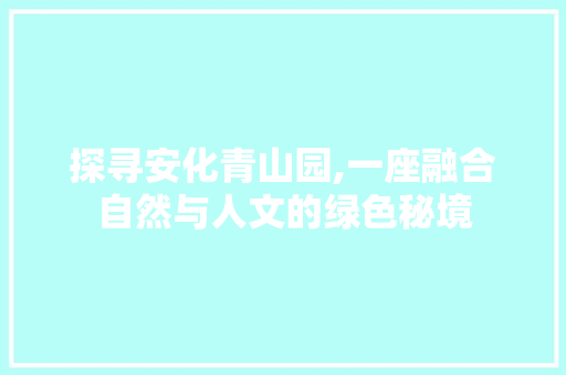 探寻安化青山园,一座融合自然与人文的绿色秘境