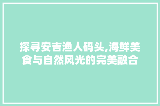 探寻安吉渔人码头,海鲜美食与自然风光的完美融合