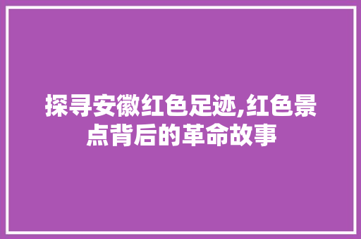 探寻安徽红色足迹,红色景点背后的革命故事