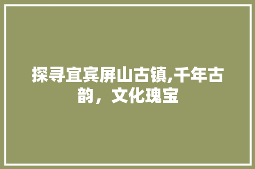 探寻宜宾屏山古镇,千年古韵，文化瑰宝