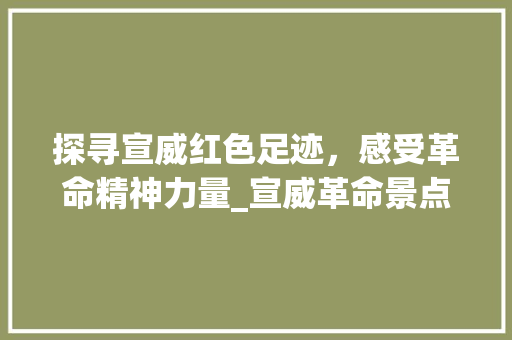 探寻宣威红色足迹，感受革命精神力量_宣威革命景点之旅