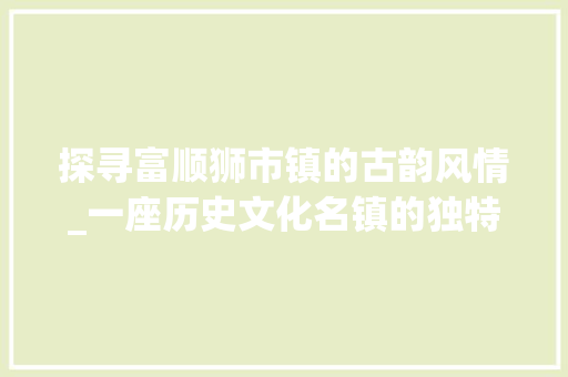 探寻富顺狮市镇的古韵风情_一座历史文化名镇的独特魅力