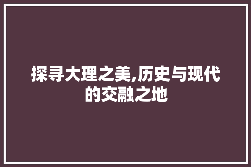 探寻大理之美,历史与现代的交融之地