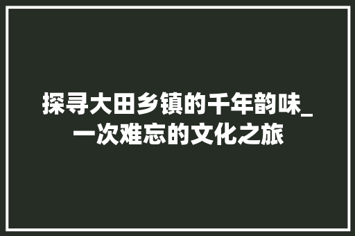 探寻大田乡镇的千年韵味_一次难忘的文化之旅