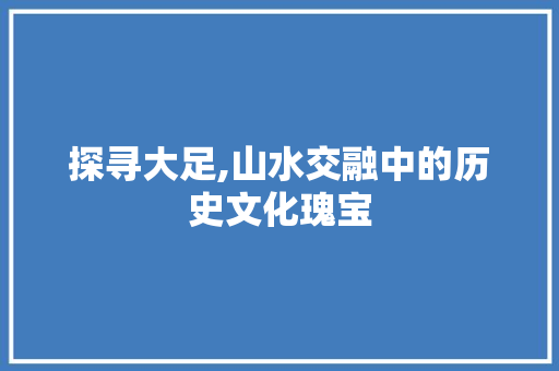 探寻大足,山水交融中的历史文化瑰宝