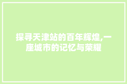 探寻天津站的百年辉煌,一座城市的记忆与荣耀