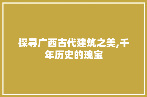 探寻广西古代建筑之美,千年历史的瑰宝