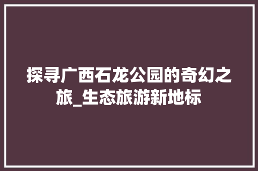 探寻广西石龙公园的奇幻之旅_生态旅游新地标