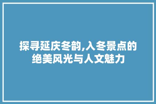 探寻延庆冬韵,入冬景点的绝美风光与人文魅力