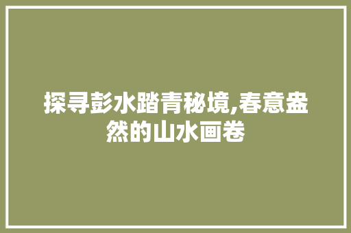 探寻彭水踏青秘境,春意盎然的山水画卷