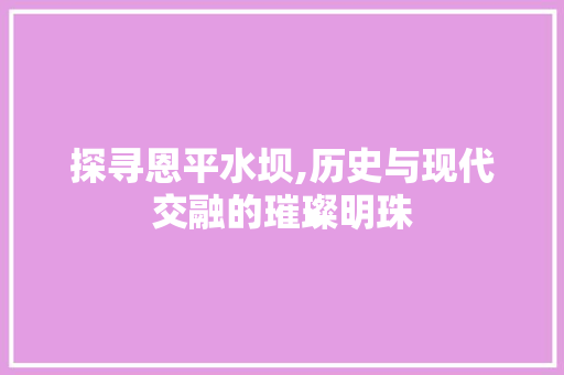 探寻恩平水坝,历史与现代交融的璀璨明珠
