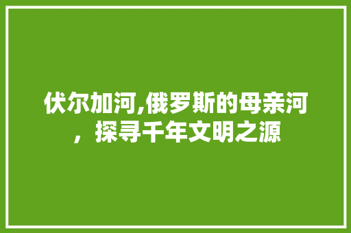 伏尔加河,俄罗斯的母亲河，探寻千年文明之源