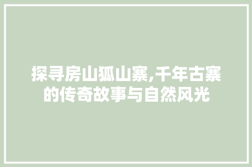 探寻房山狐山寨,千年古寨的传奇故事与自然风光