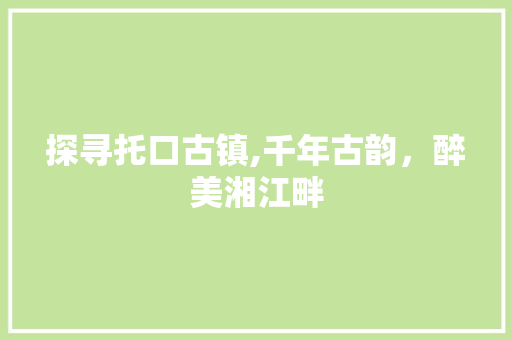 探寻托口古镇,千年古韵，醉美湘江畔