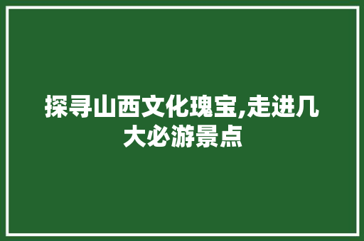 探寻山西文化瑰宝,走进几大必游景点