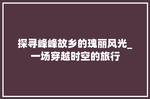 探寻峰峰故乡的瑰丽风光_一场穿越时空的旅行  第1张