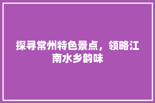 探寻常州特色景点，领略江南水乡韵味